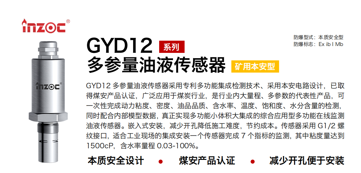 GYD12多參量油液傳感器采用專利多功能集成檢測技術(shù)、采用本安電路設(shè)計，已取得煤安產(chǎn)品認(rèn)證，廣泛應(yīng)用于煤炭行業(yè)，是行業(yè)內(nèi)大量程、多參數(shù)的代表性產(chǎn)品，可一次性完成動力粘度、密度、油品品質(zhì)、含水率、溫度、飽和度、水分含量的檢測，同時配合內(nèi)部模型數(shù)據(jù)，真正實(shí)現(xiàn)多功能小體積大集成的綜合應(yīng)用型多功能在線監(jiān)測油液傳感器。嵌入式安裝，減少開孔降低施工難度，節(jié)約成本。傳感器采用 G1/2 螺紋接口，適合工業(yè)現(xiàn)場的集成安裝一個傳感器完成 7 個指標(biāo)的監(jiān)測，其中粘度量達(dá)到1500cP，含水率量程 0.03-100%。
行業(yè)：采煤機(jī)/掘進(jìn)機(jī)/皮帶機(jī)/乳化液系統(tǒng)/破碎機(jī)/刮板機(jī)/減速機(jī)等
油品：液壓油/齒輪油/空壓機(jī)油/燃?xì)鈾C(jī)油/水乙二醇抗燃液壓油等