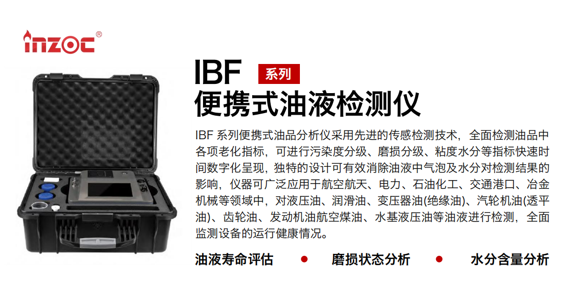 IBF系列便攜式油液檢測分析儀采用先進(jìn)的傳感檢測技術(shù)，全面檢測油品中各項老化指標(biāo)，可進(jìn)行污染度清潔度分級、磨損分級、粘度水分等指標(biāo)快速時間數(shù)字化呈現(xiàn)，獨特的設(shè)計可有效消除油液中氣泡及水分對檢測結(jié)果的影響，儀器可廣泛應(yīng)用于航空航天、電力、石油化工、交通港口、冶金機械等領(lǐng)域中，對液壓油、潤滑油、變壓器油(絕緣油)、汽輪機油(透平油)、齒輪油、發(fā)動機油航空煤油、水基液壓油等油液進(jìn)行檢測，全面監(jiān)測設(shè)備的運行健康情況，如便攜式油液顆粒計數(shù)器，液體顆粒清潔度檢測儀，汽車零部件，服務(wù)器液冷板，散熱器，算力柜，冷卻液等清潔度監(jiān)測儀器等。
行業(yè)：鋼鐵、石化、盾構(gòu)、電力、風(fēng)電、大型設(shè)備、實驗室
油品：液壓油、透平油、柴機油、齒輪油、變壓器油