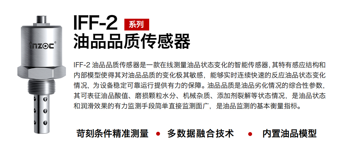 IFF-2油品品質(zhì)傳感器是一款在線測(cè)量油品狀態(tài)變化的智能傳感器，其特有感應(yīng)結(jié)構(gòu)和內(nèi)部模型使得其對(duì)油品品質(zhì)的變化極其敏感，能夠?qū)崟r(shí)連續(xù)快速的反應(yīng)油品狀態(tài)變化情況，為設(shè)備穩(wěn)定可靠運(yùn)行提供有力的保障。油品品質(zhì)是油品劣化情況的綜合性參數(shù)，其可表征油品酸值、磨損顆粒水分、機(jī)械雜質(zhì)、添加劑裂解等狀態(tài)情況，是油品狀態(tài)和潤(rùn)滑效果的有力監(jiān)測(cè)手段簡(jiǎn)單直接監(jiān)測(cè)面廣，是油品監(jiān)測(cè)的基本衡量指標(biāo)。
行業(yè)：鋼鐵冶金/石油化工/能源電力/水泥建材/大型機(jī)械/煤炭采礦/地下挖掘等
油品：潤(rùn)滑油/齒輪油/液壓油/透平油/渦輪機(jī)油等