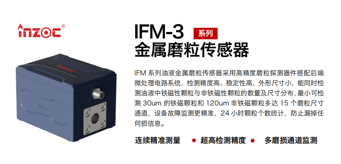 IFM-3系列油液金屬磨粒傳感器采用高精度磨粒探測(cè)器件搭配后端微處理電路系統(tǒng)，檢測(cè)精度高、穩(wěn)定性高、外形尺寸小，能同時(shí)檢測(cè)油液中鐵磁性顆粒與非鐵磁性顆粒的數(shù)量及尺寸分布，最小可檢測(cè) 30um 的鐵磁顆粒和 120um 非鐵磁顆粒多達(dá) 15 個(gè)磨粒尺寸通道，設(shè)備故障監(jiān)測(cè)更精準(zhǔn)，24 小時(shí)顆粒個(gè)數(shù)統(tǒng)計(jì)，防止漏掉任何損信息。
行業(yè)：鋼鐵冶金/石油化工/能源電力/水泥建材/大型機(jī)械/煤炭采礦/工程機(jī)械等
油品：齒輪油/液壓油/透平油/柴機(jī)油/絕緣油等