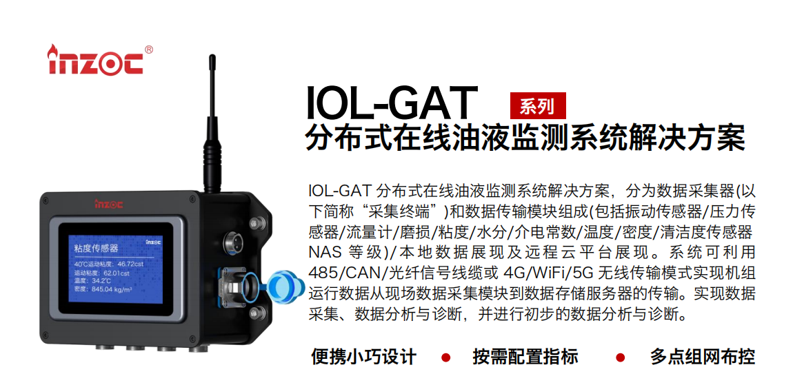 IOL-GAT 分布式在線油液監測系統解決方案，分為數據采集器(以下簡稱“采集終端”)和數據傳輸模塊組成(包括振動傳感器/壓力傳感器/流量計/磨損/粘度/水分/介電常數/溫度/密度/清潔度傳感器NAS 等 級)/ 本 地數 據 展現 及 遠程 云 平 臺展 現 。系 統 可利 用485/CAN/光纖信號線纜或 4G/WiFi/5G 無線傳輸模式實現機組運行數據從現場數據采集模塊到數據存儲服務器的傳輸。實現數據采集、數據分析與診斷，并進行初步的數據分析與診斷。
				    行業：應用于油液監測傳感器的數據采集傳輸或多路信號的集成分析。
                    油品：液壓油/齒輪油/空壓機油/燃氣機油/水乙二醇抗燃液壓油等。