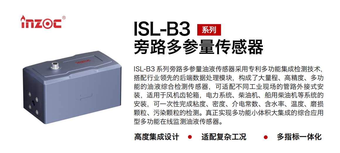 ISL-B3 系列旁路多參量油液傳感器采用專利多功能集成檢測技術，搭配行業領先的后端數據處理模塊，構成了大量程、高精度、多功能的油液綜合檢測傳感器，可適配不同工業現場的管路外接式安裝，適用于風機齒輪箱，電力系統、柴油機、船用柴油機等系統的安裝，可一次性完成粘度、密度、介電常數、含水率、溫度、磨損顆粒、污染顆粒的檢測。真正實現多功能小體積大集成的綜合應用型多功能在線監測油液傳感器。
                    應用行業：鋼鐵、石化、盾構、電力、風電、大型設備、OEM 等
                    適用油品：齒輪油、液壓油、透平油、柴機油等