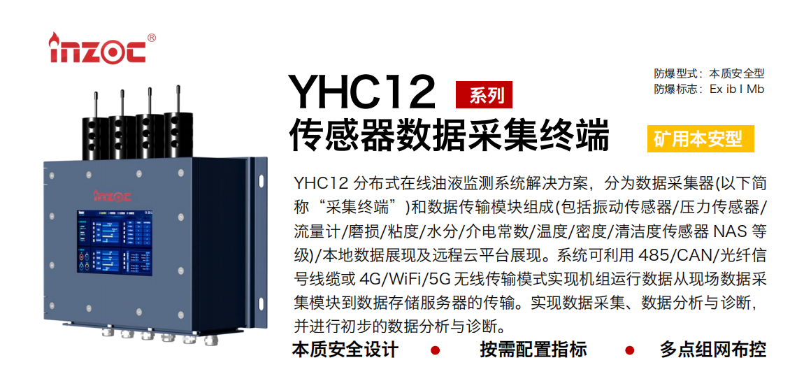 YHC12系列礦用本安型傳感器數據采集終端
YHC12 分布式在線油液監測系統解決方案，分為數據采集器(以下簡稱“采集終端”)和數據傳輸模塊組成(包括振動傳感器/壓力傳感器/流量計/磨損/粘度/水分/介電常數/溫度/密度/清潔度傳感器 NAS 等級)/本地數據展現及遠程云平臺展現。系統可利用 485/CAN/光纖信號線纜或 4G/WiFi/5G 無線傳輸模式實現機組運行數據從現場數據采集模塊到數據存儲服務器的傳輸。實現數據采集、數據分析與診斷，并進行初步的數據分析與診斷。
行業：采煤機/掘進機/皮帶機/乳化液系統/破碎機/刮板機/減速機等
油品：液壓油/齒輪油/空壓機油/燃氣機油/水乙二醇抗燃液壓油等