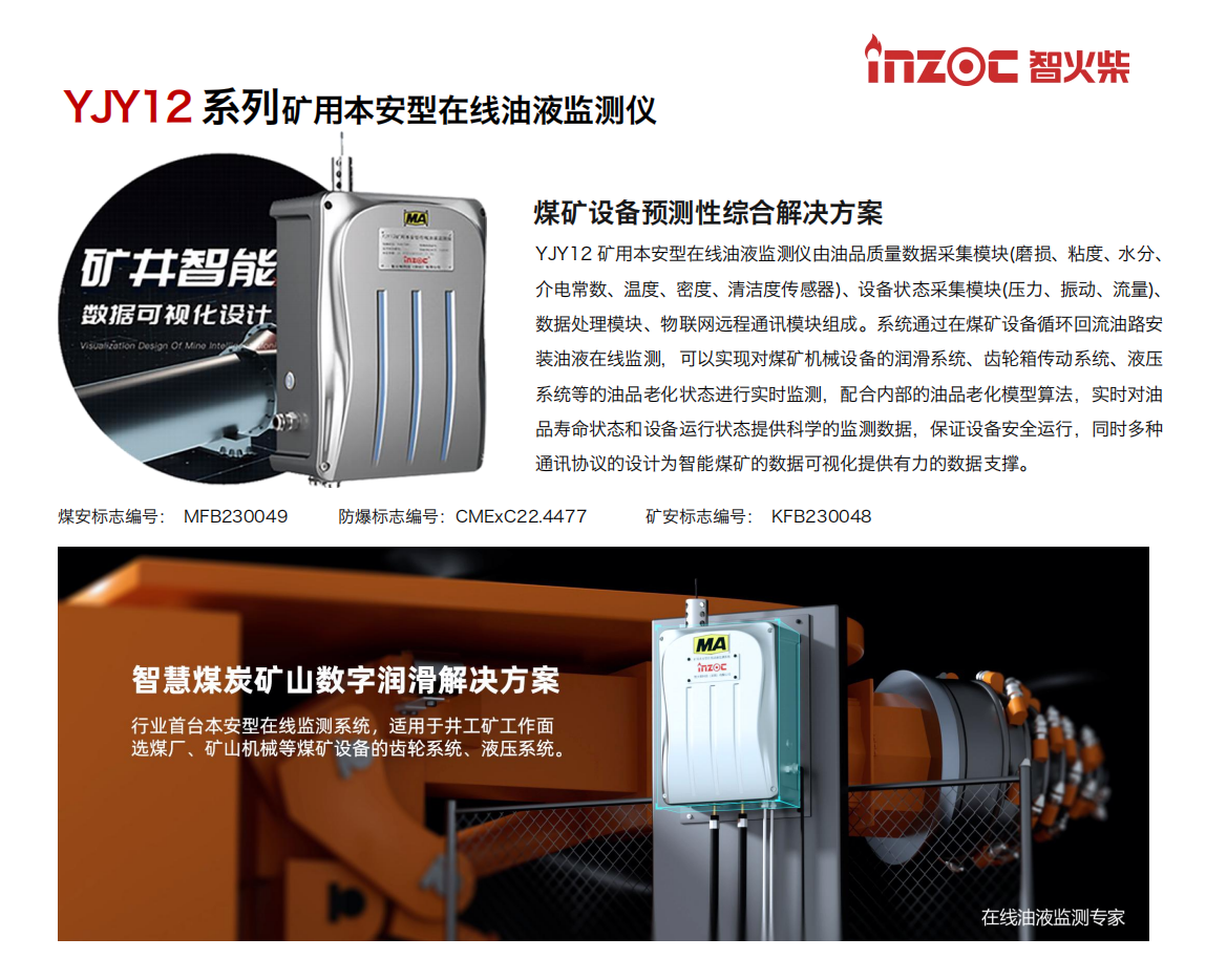 煤礦設備預測性綜合解決方案
YJY12礦用本安型在線油液監(jiān)測儀由油品質量數據采集模塊(磨損、粘度、水分、介電常數、溫度、密度、清潔度傳感器)、設備狀態(tài)采集模塊(壓力、振動、流量)、數據處理模塊、物聯網遠程通訊模塊組成。系統(tǒng)通過在煤礦設備循環(huán)回流油路安裝油液在線監(jiān)測，可以實現對煤礦機械設備的潤滑系統(tǒng)、齒輪箱傳動系統(tǒng)、液壓系統(tǒng)等的油品老化狀態(tài)進行實時監(jiān)測，配合內部的油品老化模型算法，實時對油品壽命狀態(tài)和設備運行狀態(tài)提供科學的監(jiān)測數據，保證設備安全運行，同時多種通訊協議的設計為智能煤礦的數據可視化提供有力的數據支撐。